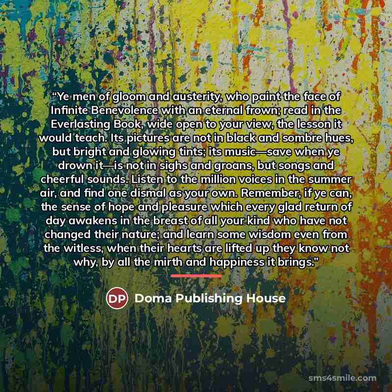 “Ye men of gloom and austerity, who paint the face of Infinite Benevolence with an eternal frown; read in the Everlasting Book, wide open to your view, the lesson it would teach. Its pictures are not in black and sombre hues, but bright and glowing tints; its music—save when ye drown it—is not in…” quote by Doma Publishing House
