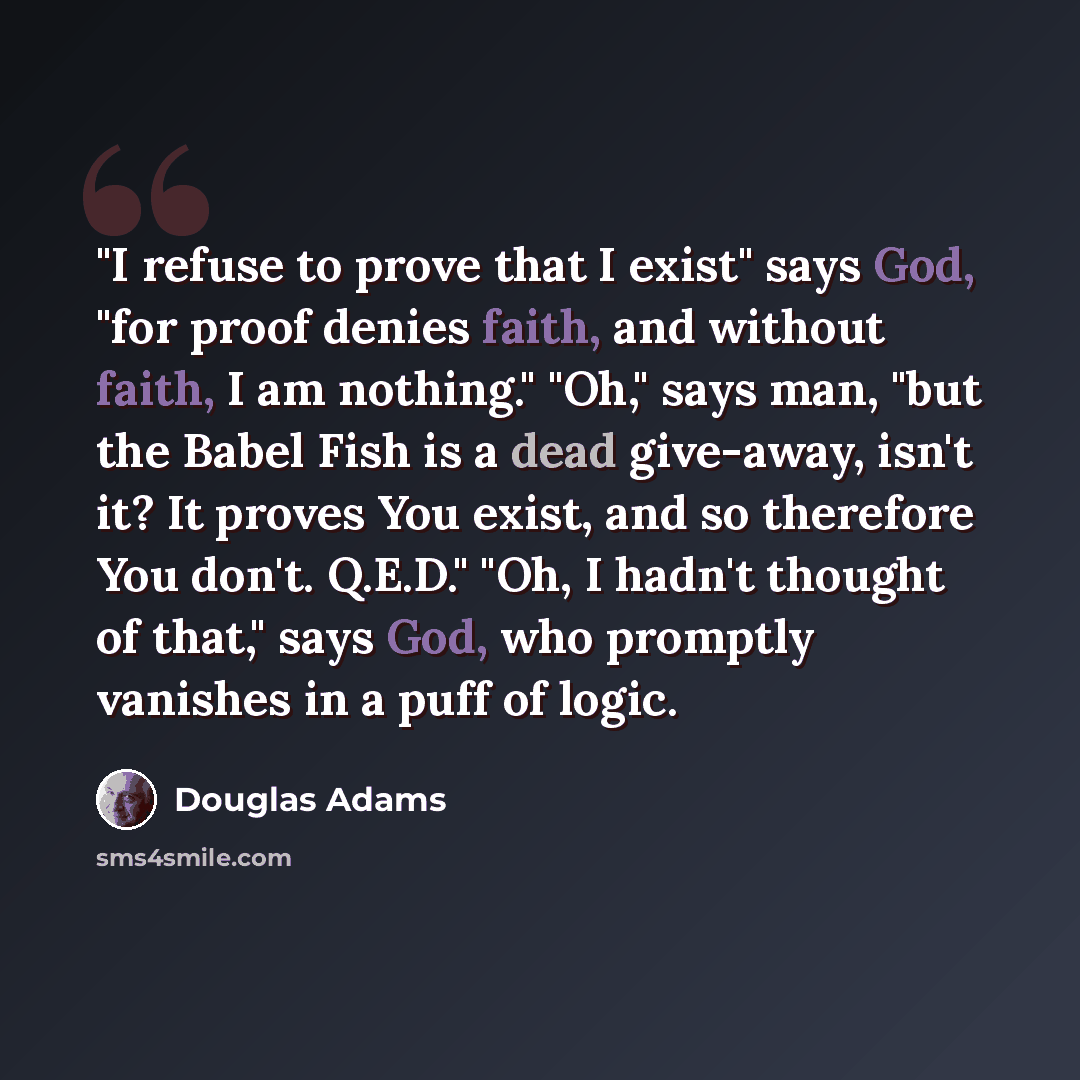“"I refuse to prove that I exist" says God, "for proof denies faith, and without faith, I am nothing." "Oh," says man, "but the Babel Fish is a dead give-away, isn't it? It proves You exist, and so therefore You don't. Q.E.D." "Oh, I hadn't thought of that," says God, who promptly vanishes in a…” quote by Douglas Adams