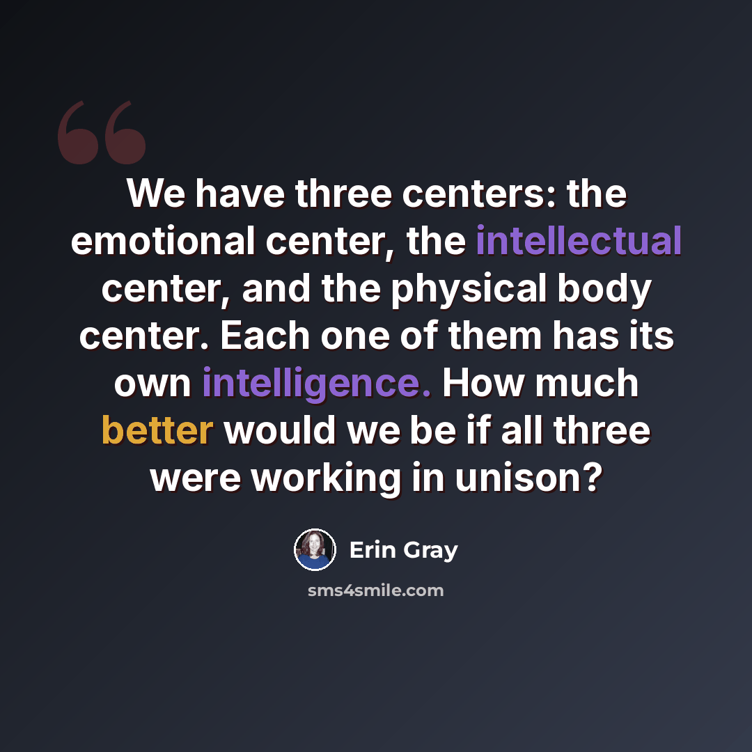 “We have three centers: the emotional center, the intellectual center, and the physical body center. Each one of them has its own intelligence. How much better would we be if all three were working in unison?” quote by Erin Gray