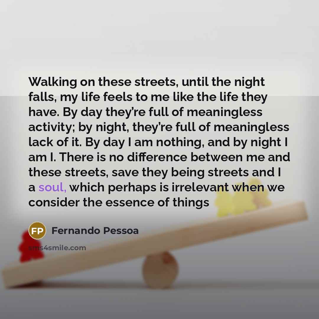 “Walking on these streets, until the night falls, my life feels to me like the life they have. By day they’re full of meaningless activity; by night, they’re full of meaningless lack of it. By day I am nothing, and by night I am I. There is no difference between me and these streets, save they…” quote by Fernando Pessoa