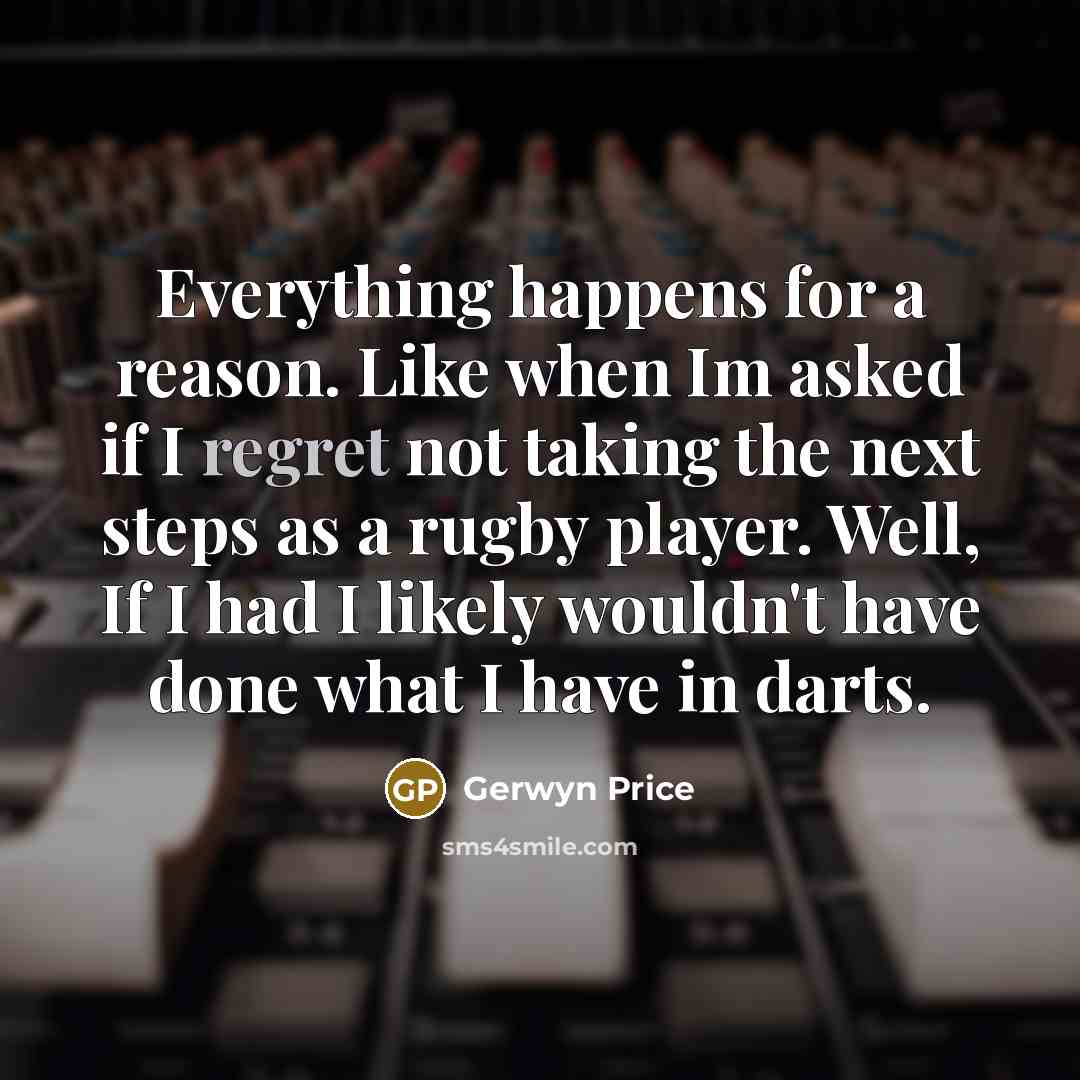 “Everything happens for a reason. Like when Im asked if I regret not taking the next steps as a rugby player. Well, If I had I likely wouldn't have done what I have in darts.” quote by Gerwyn Price