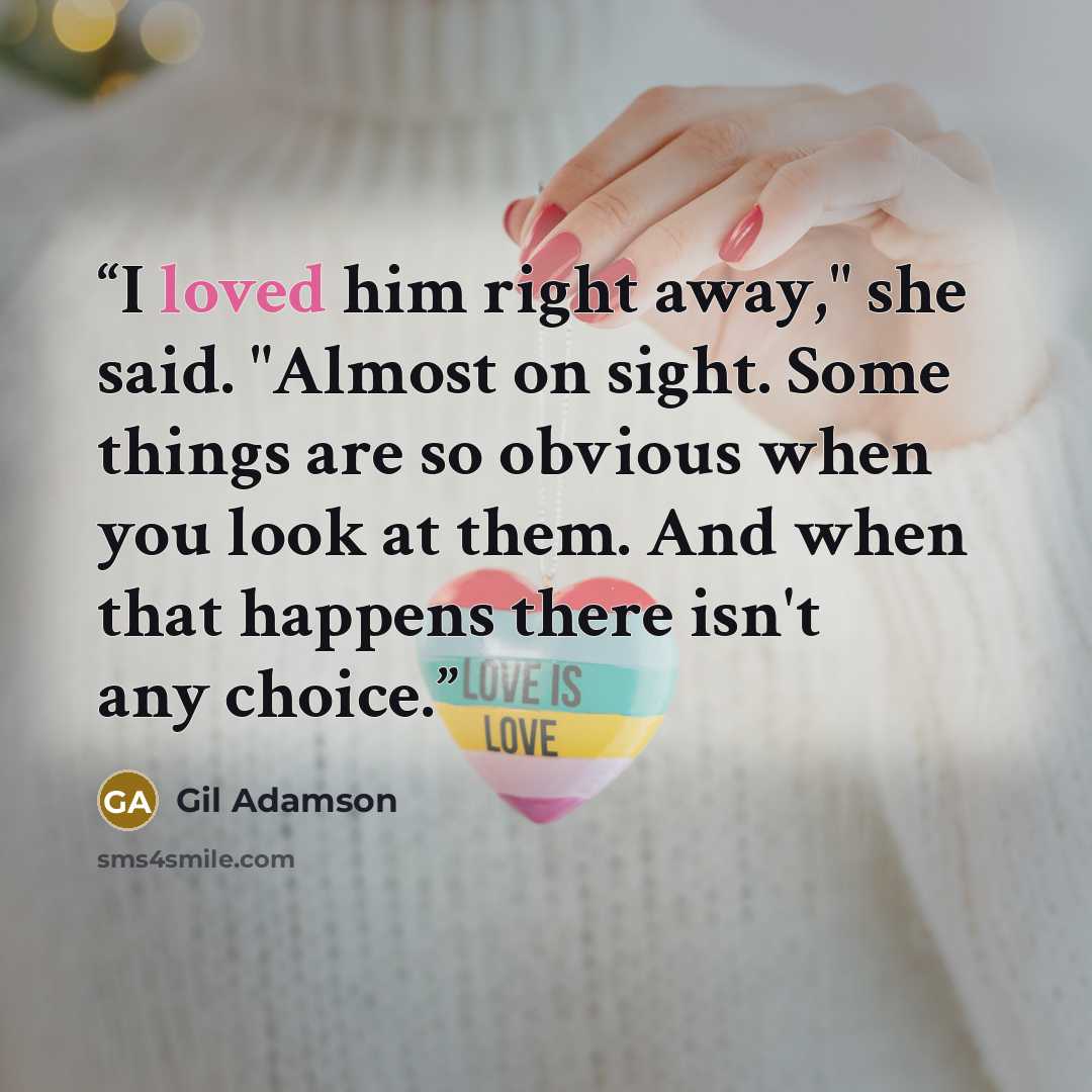 “I loved him right away," she said. "Almost on sight. Some things are so obvious when you look at them. And when that happens there isn't any choice.” quote by Gil Adamson