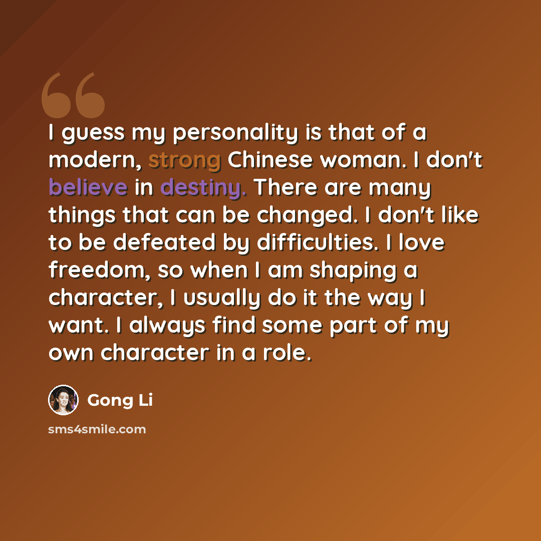 “I guess my personality is that of a modern, strong Chinese woman. I don't believe in destiny. There are many things that can be changed. I don't like to be defeated by difficulties. I love freedom, so when I am shaping a character, I usually do it the way I want. I always find some part of my own…” quote by Gong Li