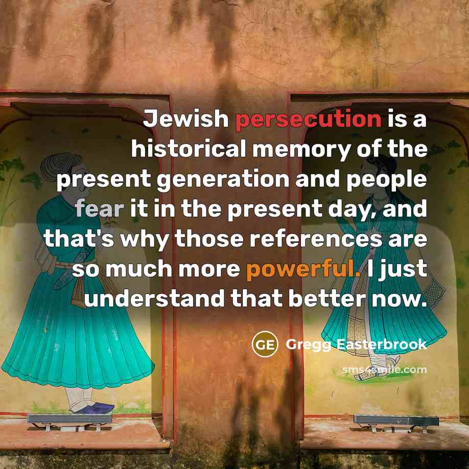 “Jewish persecution is a historical memory of the present generation and people fear it in the present day, and that's why those references are so much more powerful. I just understand that better now.” quote by Gregg Easterbrook