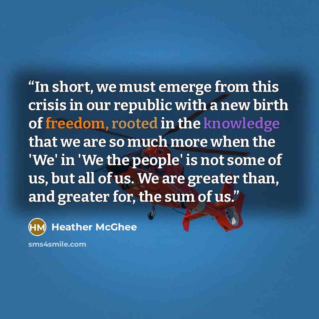 “In short, we must emerge from this crisis in our republic with a new birth of freedom, rooted in the knowledge that we are so much more when the 'We' in 'We the people' is not some of us, but all of us. We are greater than, and greater for, the sum of us.” quote by Heather McGhee