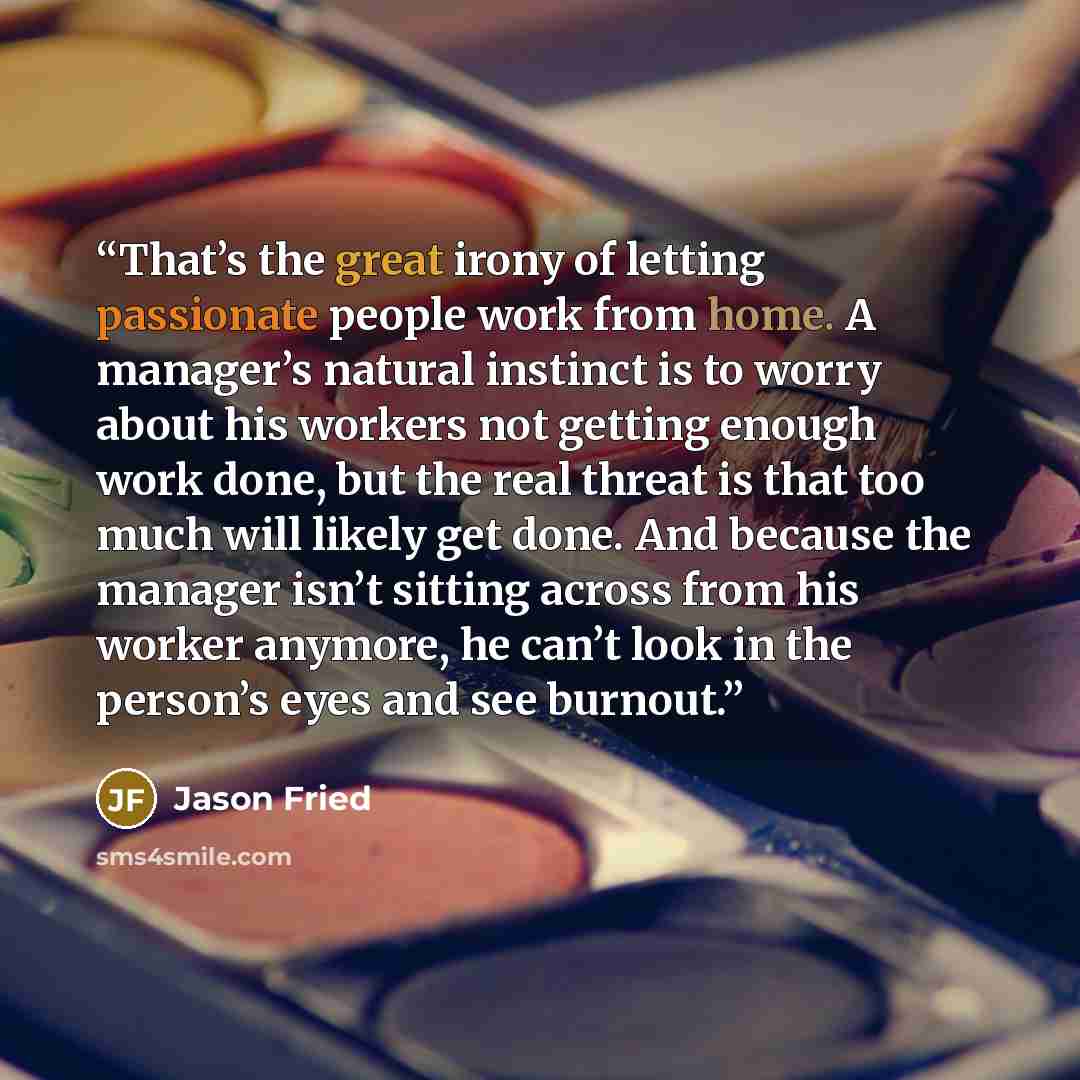 “That’s the great irony of letting passionate people work from home. A manager’s natural instinct is to worry about his workers not getting enough work done, but the real threat is that too much will likely get done. And because the manager isn’t sitting across from his worker anymore, he can’t…” quote by Jason Fried