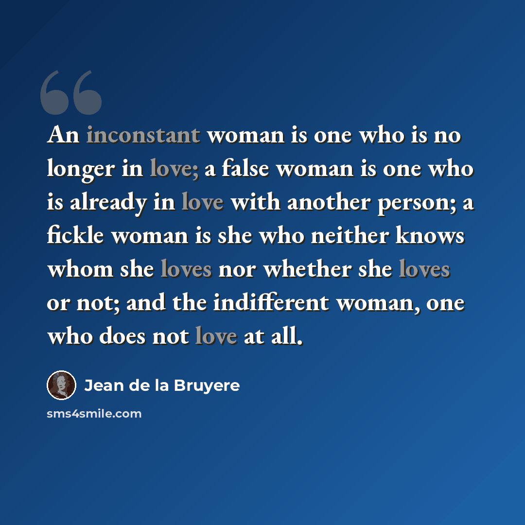 “An inconstant woman is one who is no longer in love; a false woman is one who is already in love with another person; a fickle woman is she who neither knows whom she loves nor whether she loves or not; and the indifferent woman, one who does not love at all.” quote by Jean de la Bruyere