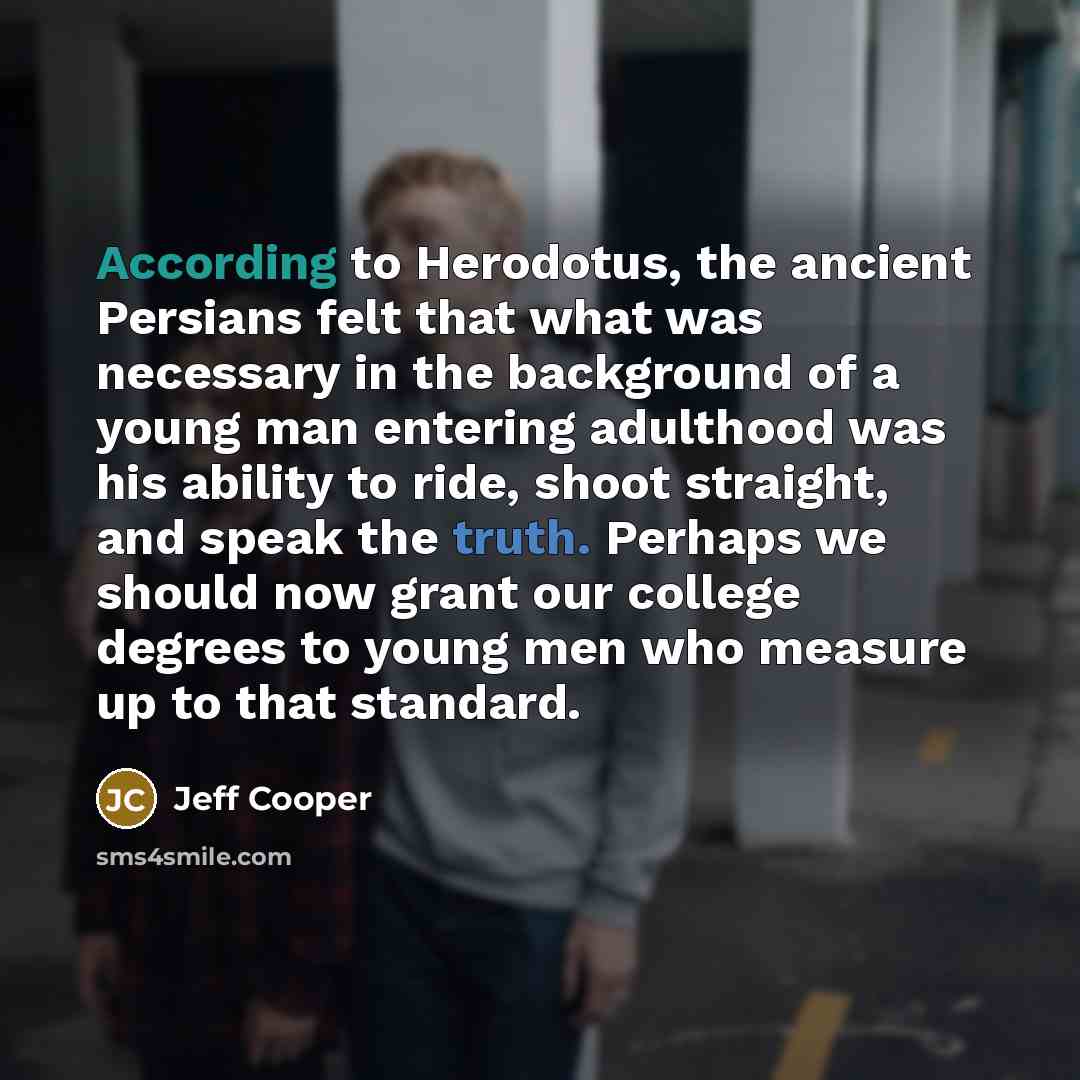 “According to Herodotus, the ancient Persians felt that what was necessary in the background of a young man entering adulthood was his ability to ride, shoot straight, and speak the truth. Perhaps we should now grant our college degrees to young men who measure up to that standard.” quote by Jeff Cooper