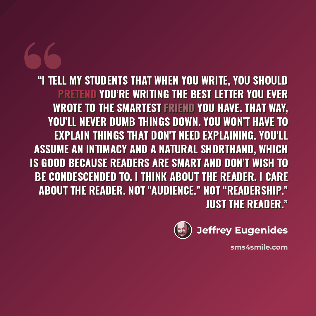 “I tell my students that when you write, you should pretend you’re writing the best letter you ever wrote to the smartest friend you have. That way, you’ll never dumb things down. You won’t have to explain things that don’t need explaining. You’ll assume an intimacy and a natural shorthand, which…” quote by Jeffrey Eugenides
