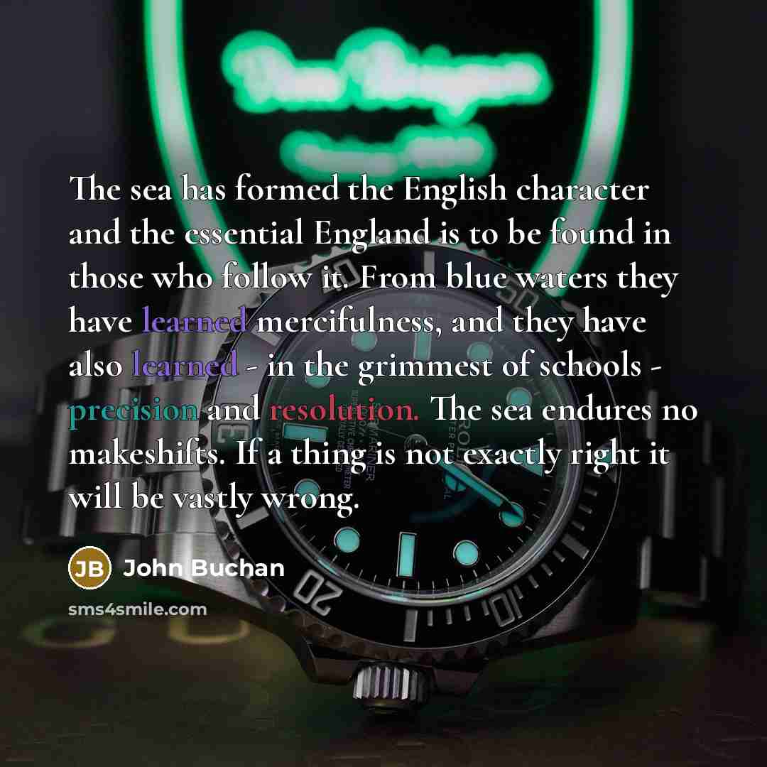 “The sea has formed the English character and the essential England is to be found in those who follow it. From blue waters they have learned mercifulness, and they have also learned - in the grimmest of schools - precision and resolution. The sea endures no makeshifts. If a thing is not exactly…” quote by John Buchan