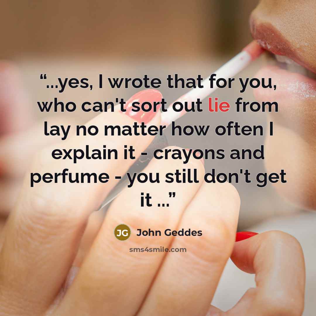 “...yes, I wrote that for you, who can't sort out lie from lay no matter how often I explain it - crayons and perfume - you still don't get it ...” quote by John Geddes