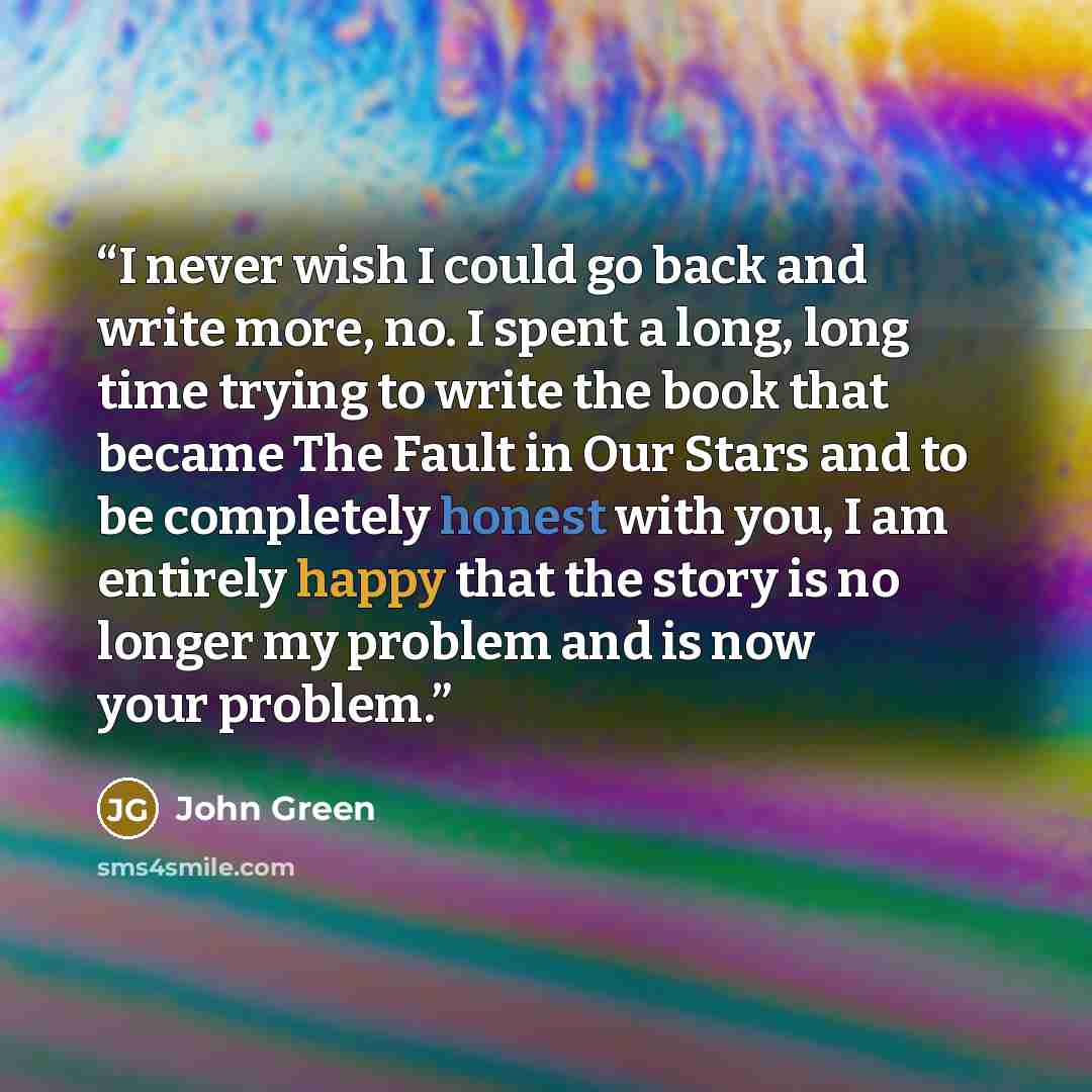 “I never wish I could go back and write more, no. I spent a long, long time trying to write the book that became The Fault in Our Stars and to be completely honest with you, I am entirely happy that the story is no longer my problem and is now your problem.” quote by John Green