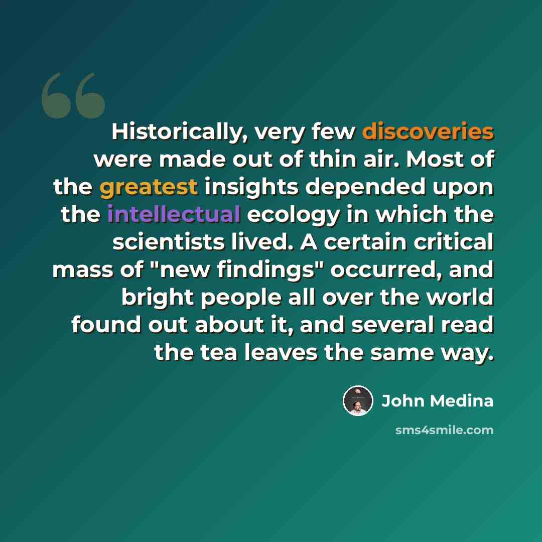 “Historically, very few discoveries were made out of thin air. Most of the greatest insights depended upon the intellectual ecology in which the scientists lived. A certain critical mass of "new findings" occurred, and bright people all over the world found out about it, and several read the tea…” quote by John Medina