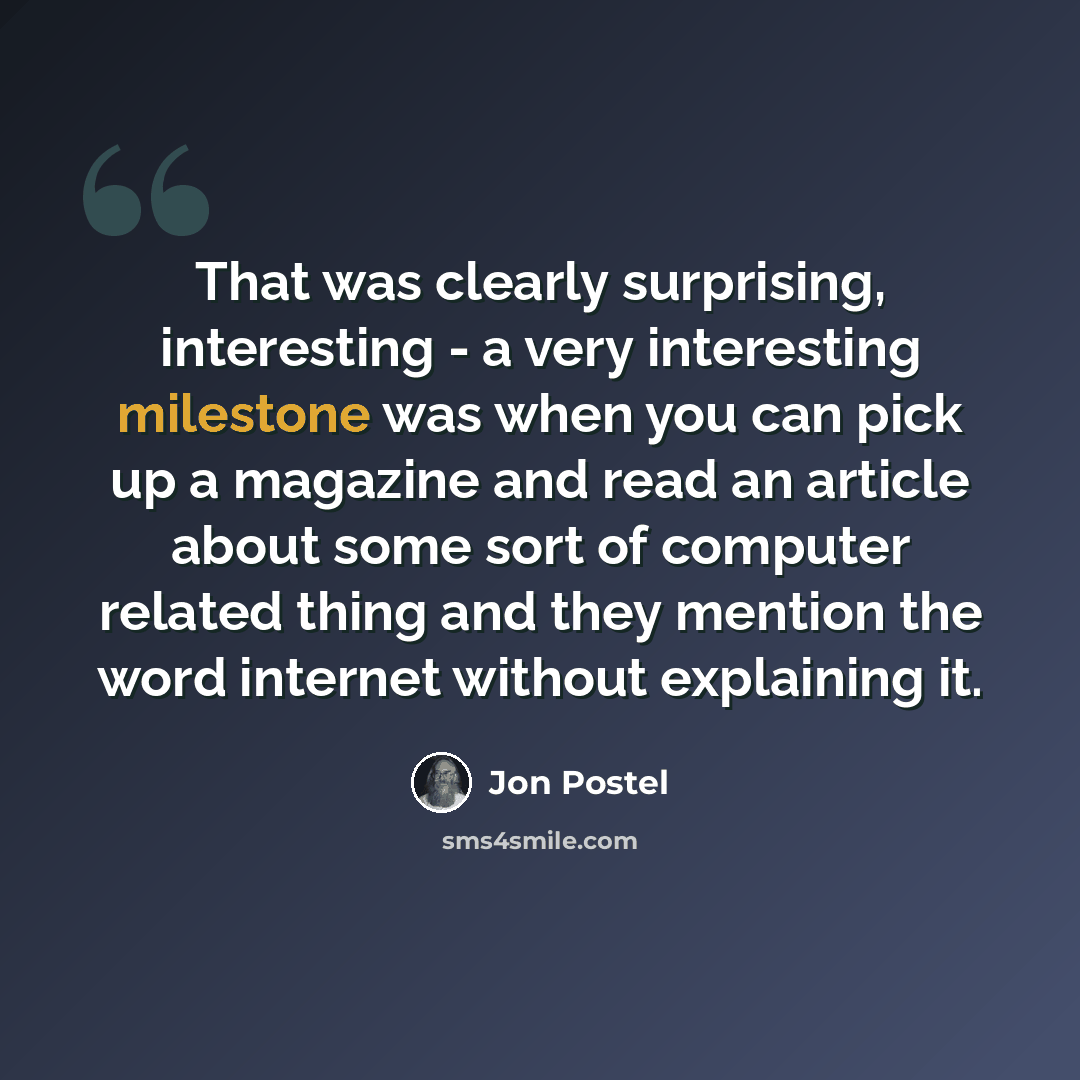 “That was clearly surprising, interesting - a very interesting milestone was when you can pick up a magazine and read an article about some sort of computer related thing and they mention the word internet without explaining it.” quote by Jon Postel