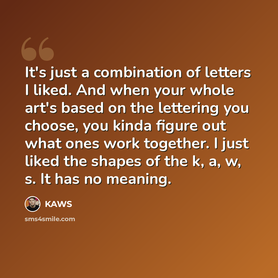 “It's just a combination of letters I liked. And when your whole art's based on the lettering you choose, you kinda figure out what ones work together. I just liked the shapes of the k, a, w, s. It has no meaning.” quote by KAWS