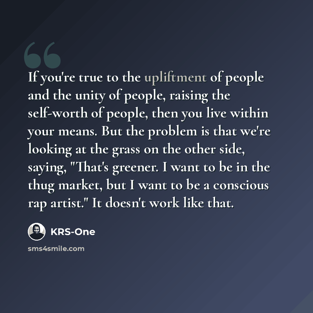 “If you're true to the upliftment of people and the unity of people, raising the self-worth of people, then you live within your means. But the problem is that we're looking at the grass on the other side, saying, "That's greener. I want to be in the thug market, but I want to be a conscious rap…” quote by KRS-One