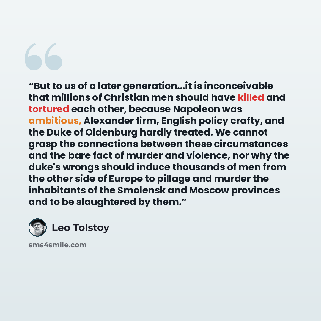 “But to us of a later generation...it is inconceivable that millions of Christian men should have killed and tortured each other, because Napoleon was ambitious, Alexander firm, English policy crafty, and the Duke of Oldenburg hardly treated. We cannot grasp the connections between these…” quote by Leo Tolstoy