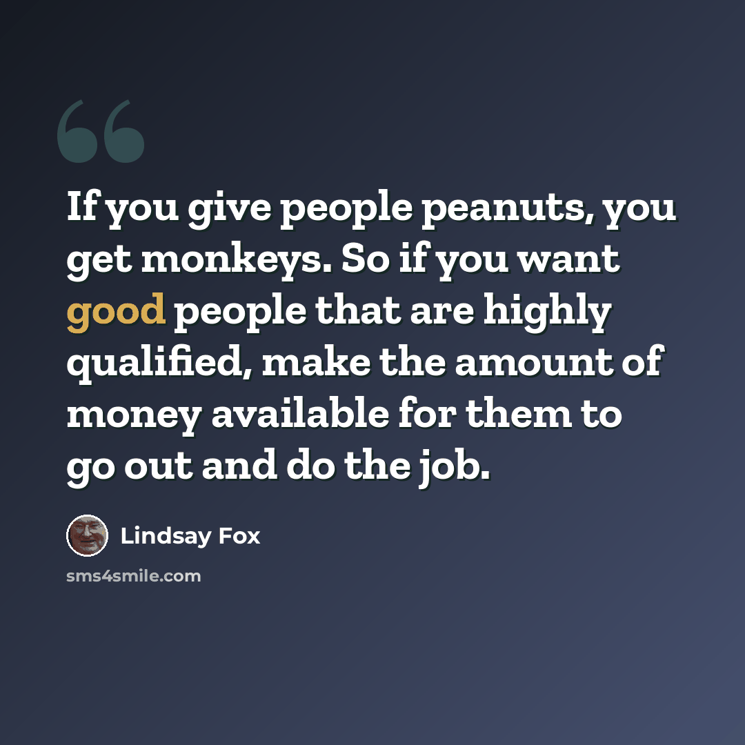“If you give people peanuts, you get monkeys. So if you want good people that are highly qualified, make the amount of money available for them to go out and do the job.” quote by Lindsay Fox