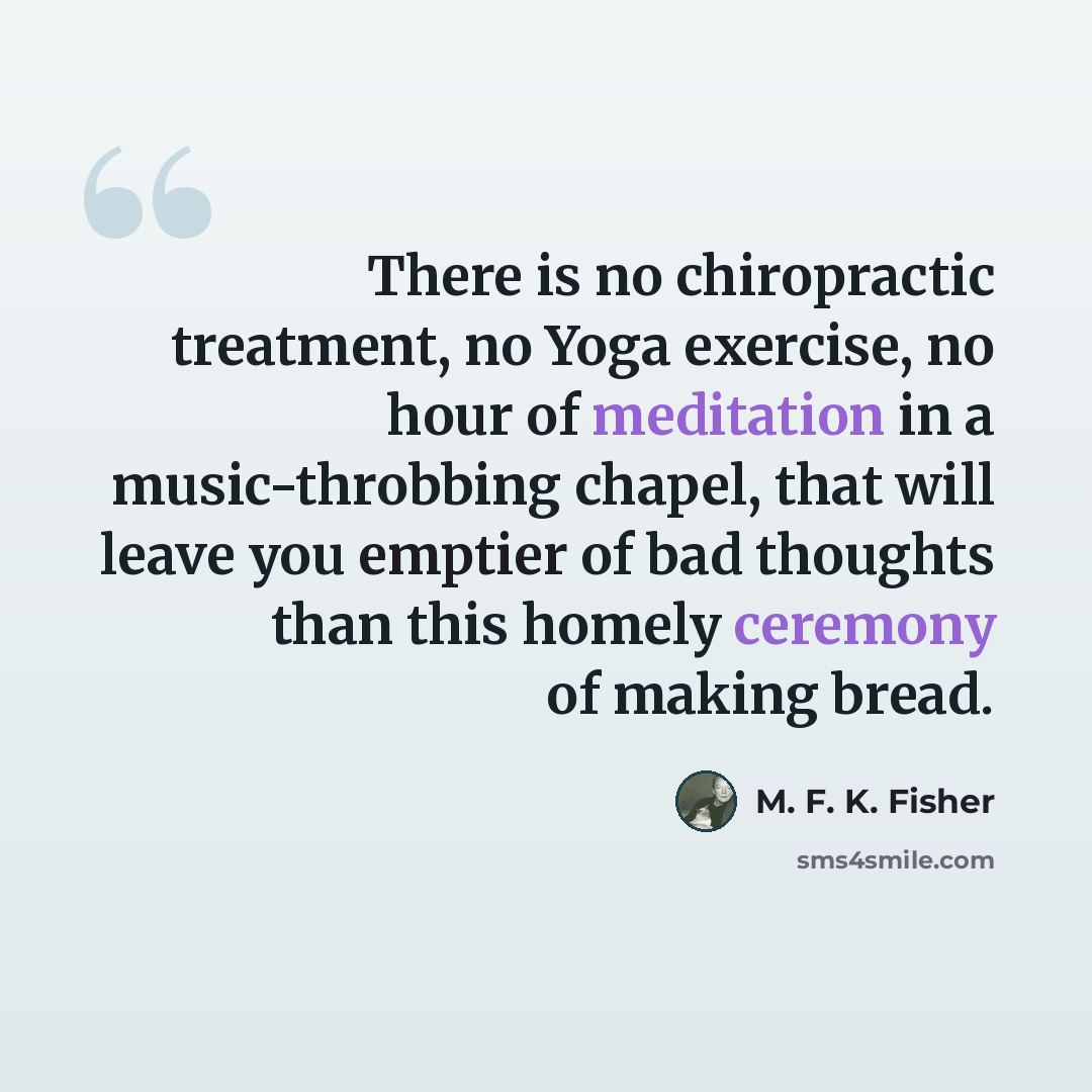 “There is no chiropractic treatment, no Yoga exercise, no hour of meditation in a music-throbbing chapel, that will leave you emptier of bad thoughts than this homely ceremony of making bread.” quote by M. F. K. Fisher