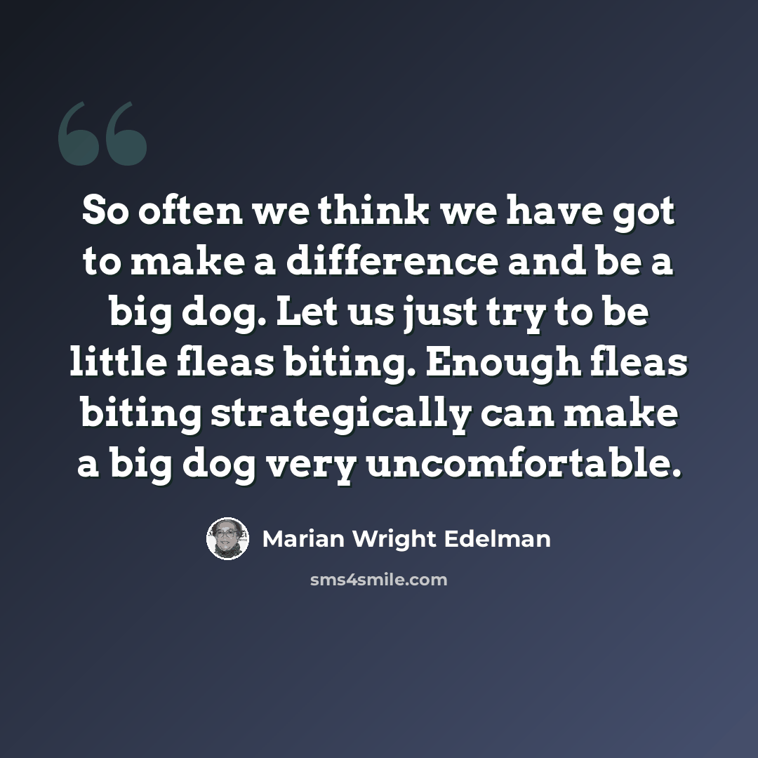 “So often we think we have got to make a difference and be a big dog. Let us just try to be little fleas biting. Enough fleas biting strategically can make a big dog very uncomfortable.” quote by Marian Wright Edelman