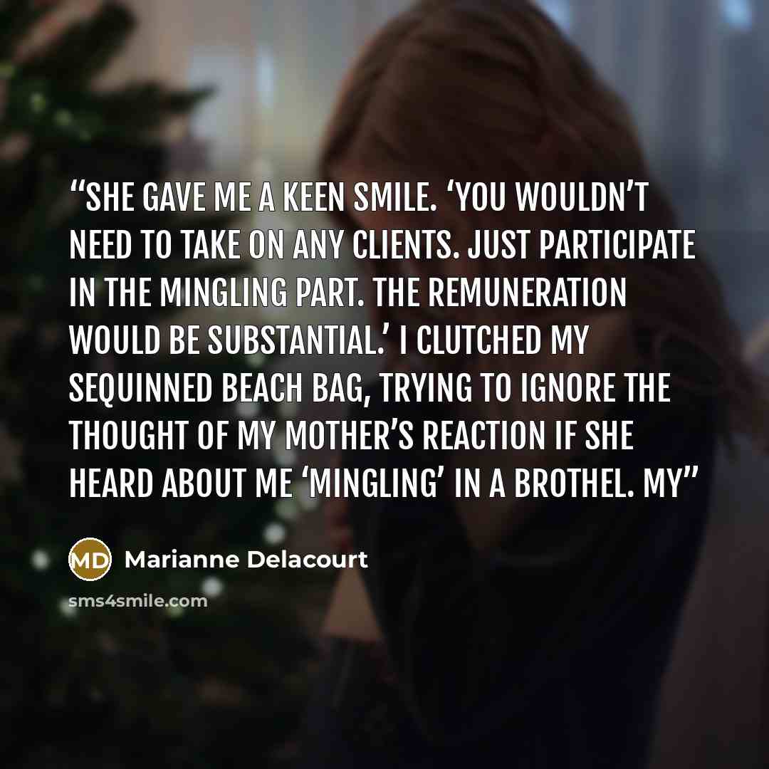“She gave me a keen smile. ‘You wouldn’t need to take on any clients. Just participate in the mingling part. The remuneration would be substantial.’ I clutched my sequinned beach bag, trying to ignore the thought of my mother’s reaction if she heard about me ‘mingling’ in a brothel. My” quote by Marianne Delacourt
