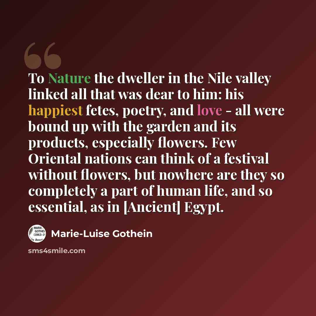 “To Nature the dweller in the Nile valley linked all that was dear to him: his happiest fetes, poetry, and love - all were bound up with the garden and its products, especially flowers. Few Oriental nations can think of a festival without flowers, but nowhere are they so completely a part of human…” quote by Marie-Luise Gothein