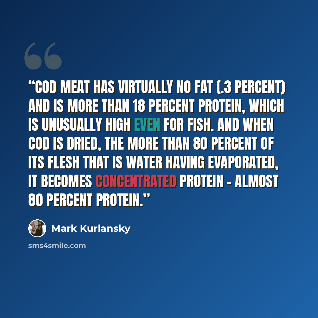 “Cod meat has virtually no fat (.3 percent) and is more than 18 percent protein, which is unusually high even for fish. And when cod is dried, the more than 80 percent of its flesh that is water having evaporated, it becomes concentrated protein - almost 80 percent protein.” quote by Mark Kurlansky