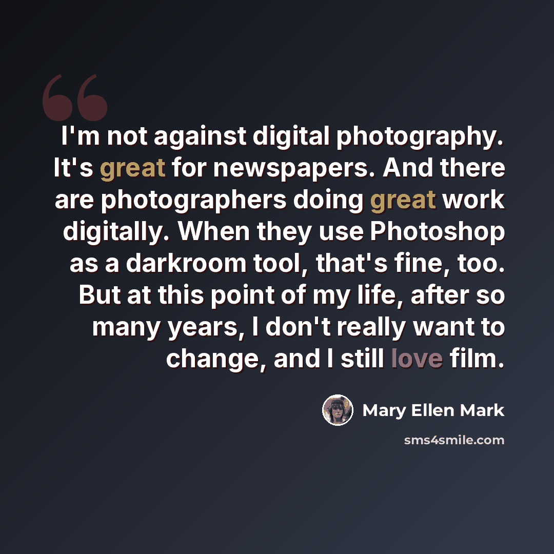 “I'm not against digital photography. It's great for newspapers. And there are photographers doing great work digitally. When they use Photoshop as a darkroom tool, that's fine, too. But at this point of my life, after so many years, I don't really want to change, and I still love film.” quote by Mary Ellen Mark