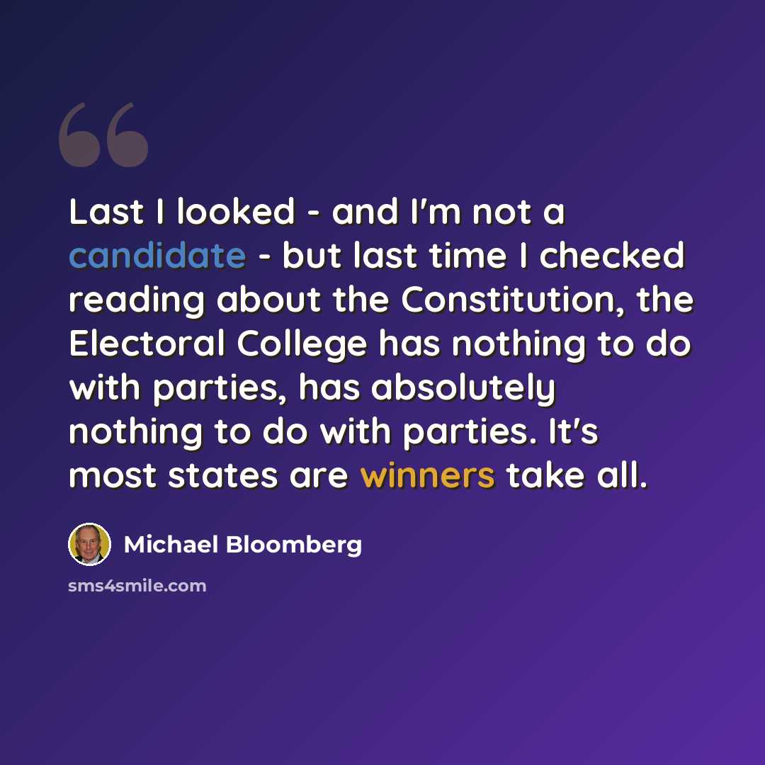 “Last I looked - and I'm not a candidate - but last time I checked reading about the Constitution, the Electoral College has nothing to do with parties, has absolutely nothing to do with parties. It's most states are winners take all.” quote by Michael Bloomberg