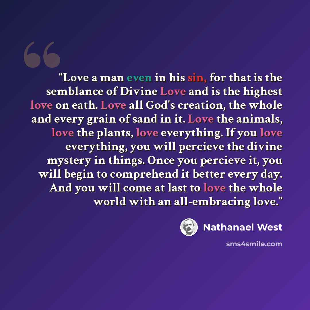 “Love a man even in his sin, for that is the semblance of Divine Love and is the highest love on eath. Love all God's creation, the whole and every grain of sand in it. Love the animals, love the plants, love everything. If you love everything, you will percieve the divine mystery in things. Once…” quote by Nathanael West