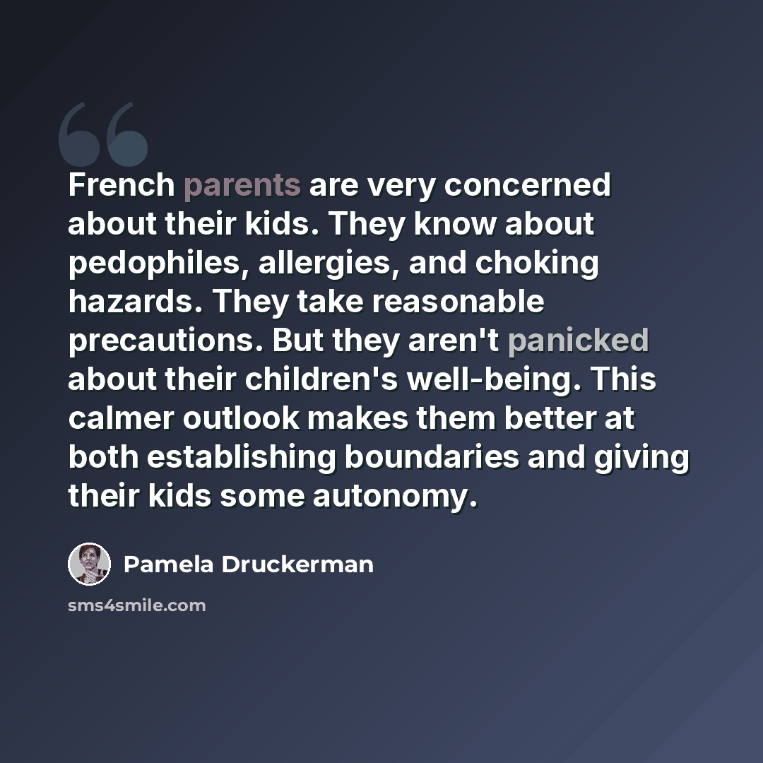 “French parents are very concerned about their kids. They know about pedophiles, allergies, and choking hazards. They take reasonable precautions. But they aren't panicked about their children's well-being. This calmer outlook makes them better at both establishing boundaries and giving their kids…” quote by Pamela Druckerman