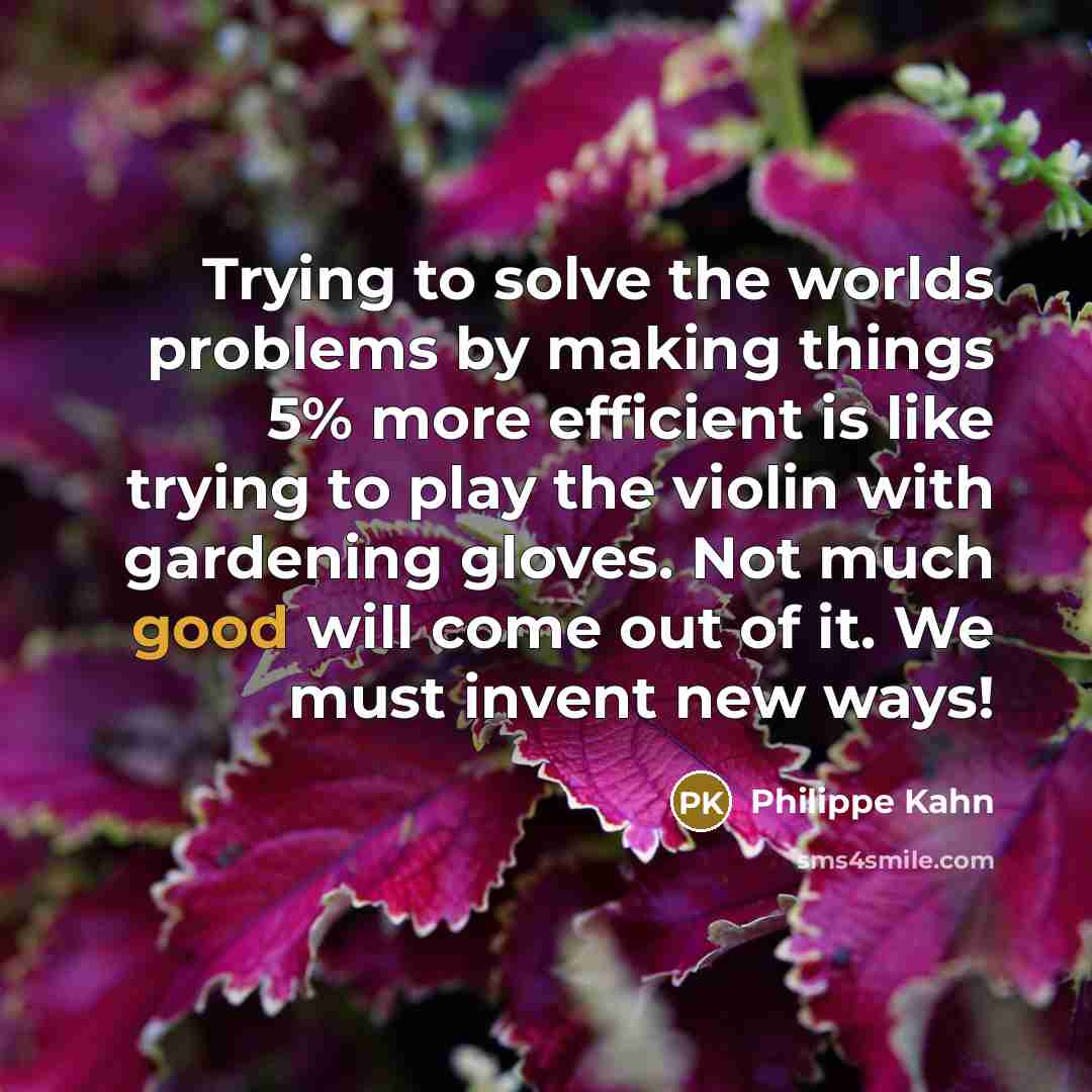 “Trying to solve the worlds problems by making things 5% more efficient is like trying to play the violin with gardening gloves. Not much good will come out of it. We must invent new ways!” quote by Philippe Kahn
