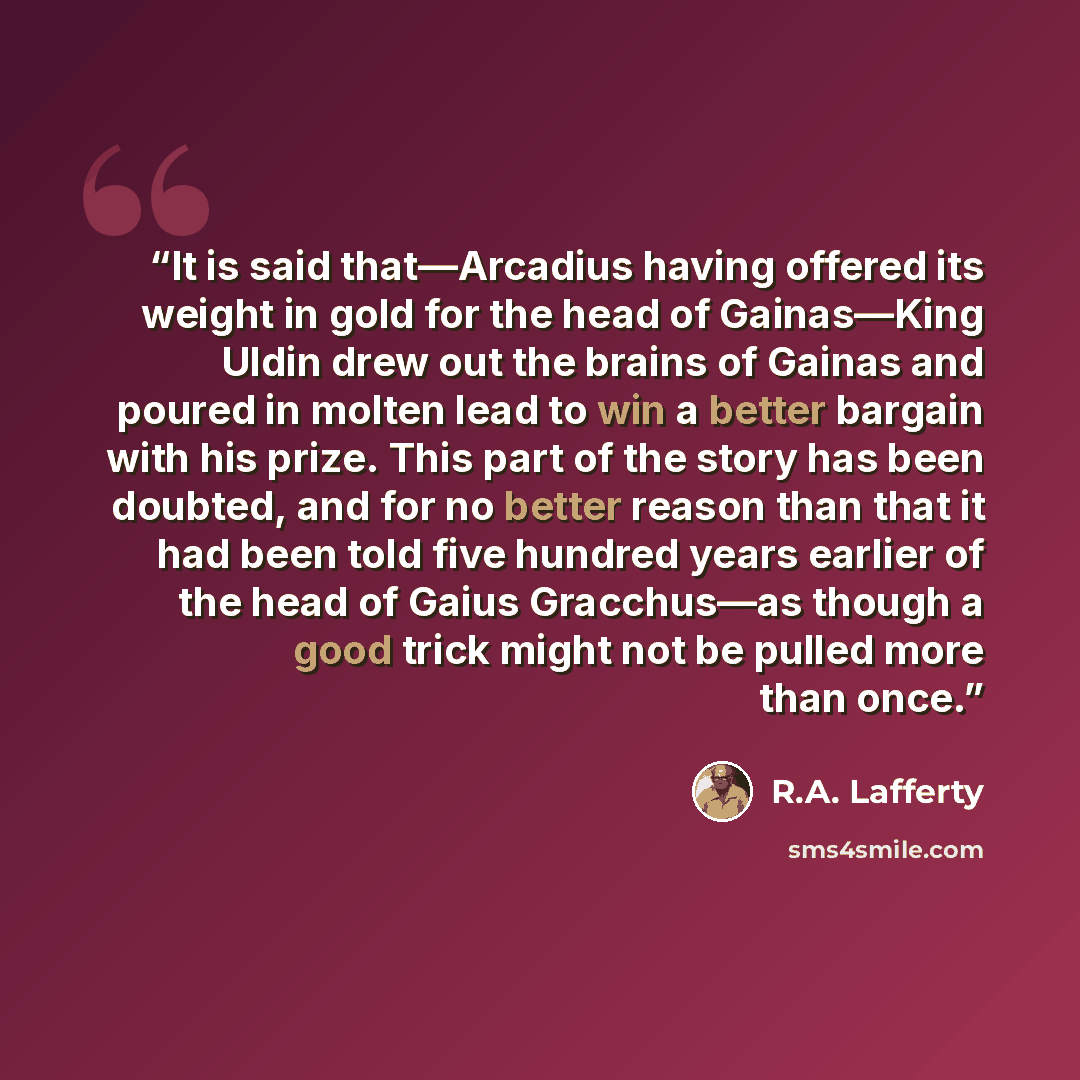 “It is said that—Arcadius having offered its weight in gold for the head of Gainas—King Uldin drew out the brains of Gainas and poured in molten lead to win a better bargain with his prize. This part of the story has been doubted, and for no better reason than that it had been told five hundred…” quote by R.A. Lafferty