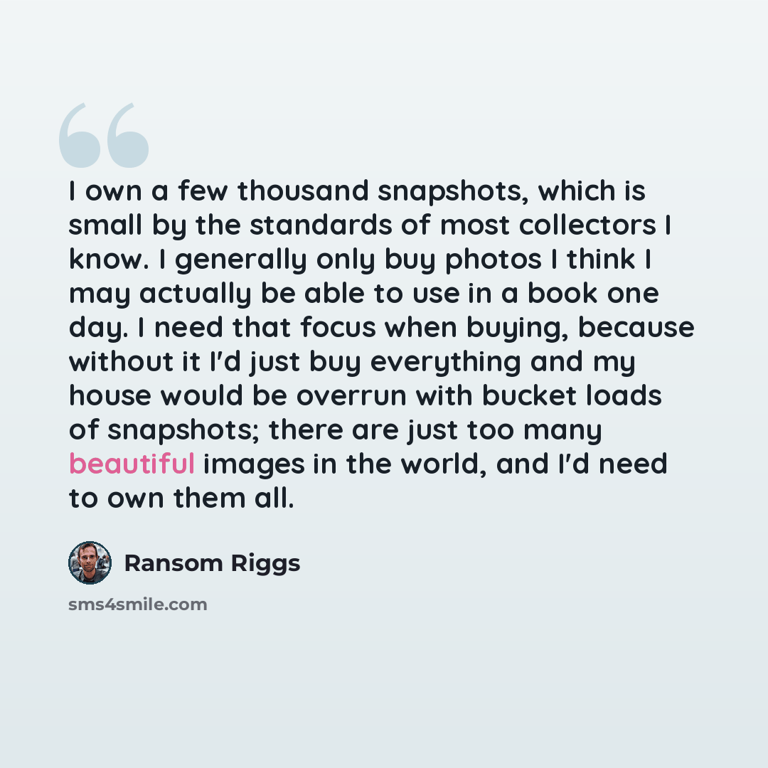 “I own a few thousand snapshots, which is small by the standards of most collectors I know. I generally only buy photos I think I may actually be able to use in a book one day. I need that focus when buying, because without it I'd just buy everything and my house would be overrun with bucket loads…” quote by Ransom Riggs
