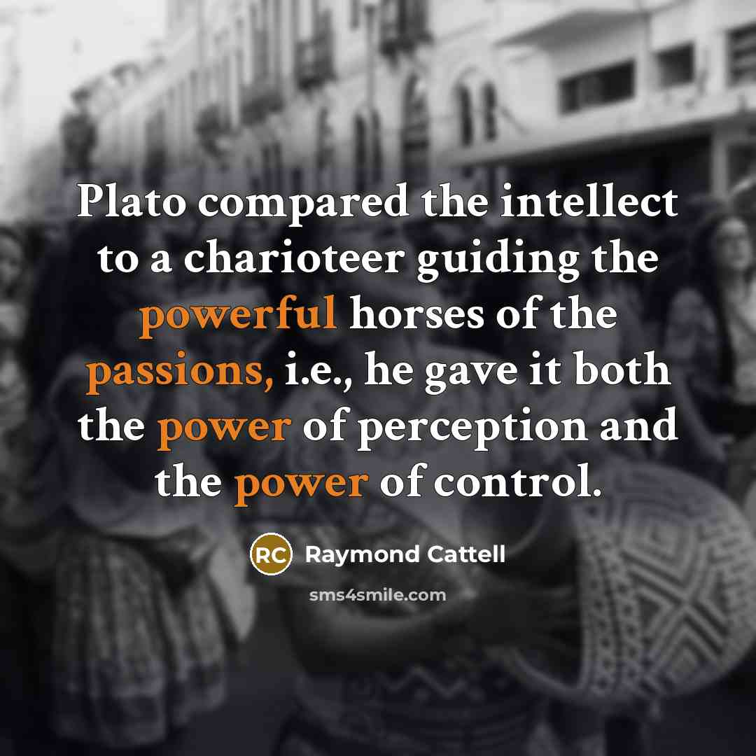 “Plato compared the intellect to a charioteer guiding the powerful horses of the passions, i.e., he gave it both the power of perception and the power of control.” quote by Raymond Cattell