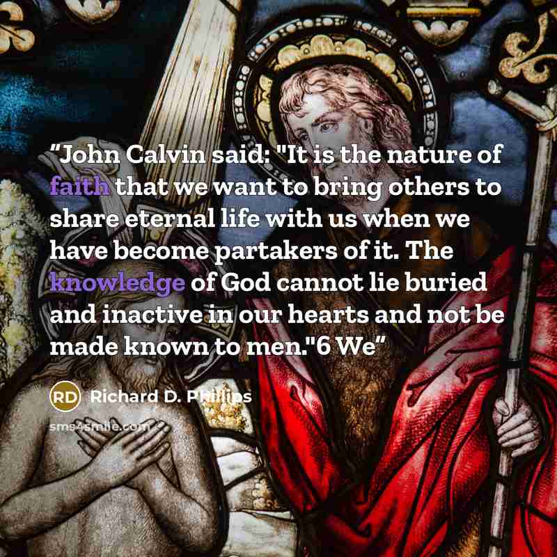 “John Calvin said: "It is the nature of faith that we want to bring others to share eternal life with us when we have become partakers of it. The knowledge of God cannot lie buried and inactive in our hearts and not be made known to men."6 We” quote by Richard D. Phillips