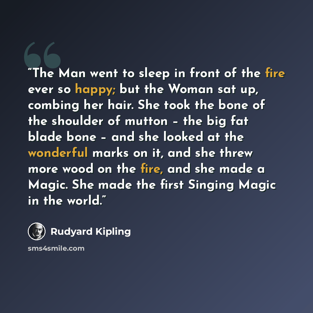 “The Man went to sleep in front of the fire ever so happy; but the Woman sat up, combing her hair. She took the bone of the shoulder of mutton – the big fat blade bone – and she looked at the wonderful marks on it, and she threw more wood on the fire, and she made a Magic. She made the first…” quote by Rudyard Kipling