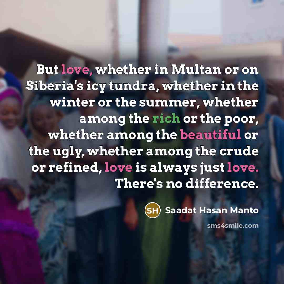 “But love, whether in Multan or on Siberia's icy tundra, whether in the winter or the summer, whether among the rich or the poor, whether among the beautiful or the ugly, whether among the crude or refined, love is always just love. There's no difference.” quote by Saadat Hasan Manto