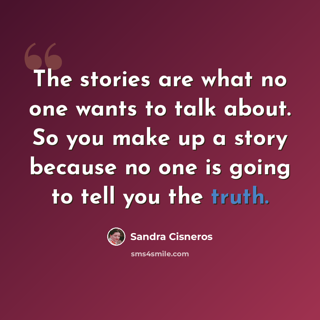 “The stories are what no one wants to talk about. So you make up a story because no one is going to tell you the truth.” quote by Sandra Cisneros