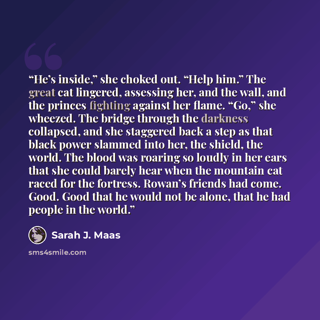 “He’s inside,” she choked out. “Help him.” The great cat lingered, assessing her, and the wall, and the princes fighting against her flame. “Go,” she wheezed. The bridge through the darkness collapsed, and she staggered back a step as that black power slammed into her, the shield, the world. The…” quote by Sarah J. Maas