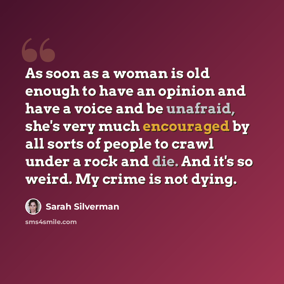 “As soon as a woman is old enough to have an opinion and have a voice and be unafraid, she's very much encouraged by all sorts of people to crawl under a rock and die. And it's so weird. My crime is not dying.” quote by Sarah Silverman