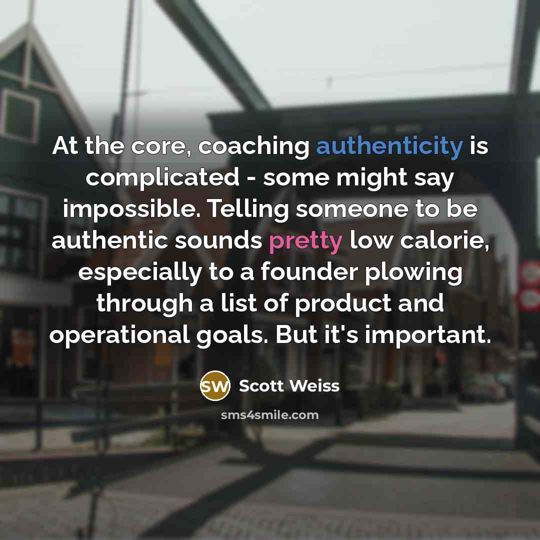 “At the core, coaching authenticity is complicated - some might say impossible. Telling someone to be authentic sounds pretty low calorie, especially to a founder plowing through a list of product and operational goals. But it's important.” quote by Scott Weiss