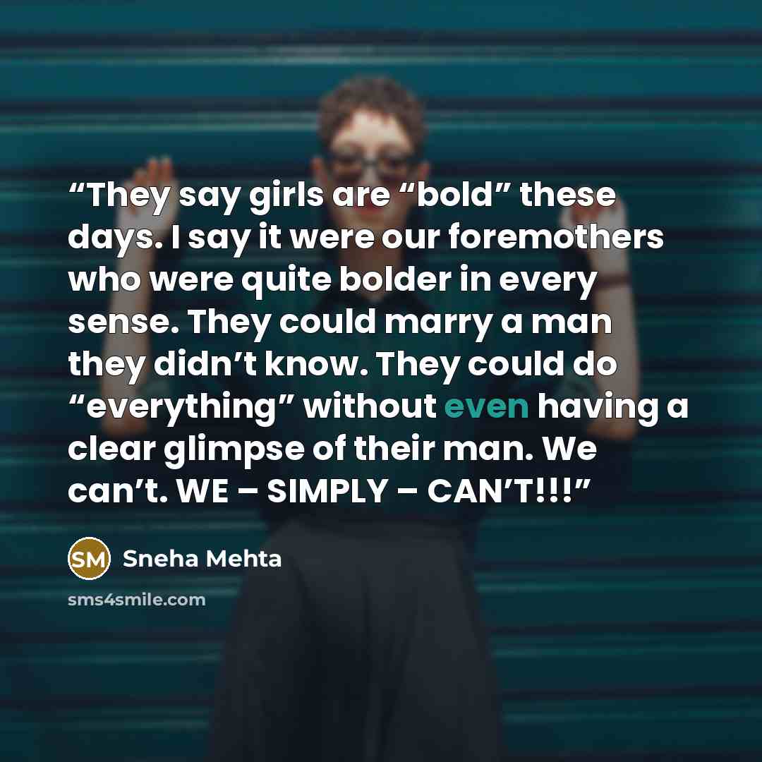 “They say girls are “bold” these days. I say it were our foremothers who were quite bolder in every sense. They could marry a man they didn’t know. They could do “everything” without even having a clear glimpse of their man. We can’t. WE – SIMPLY – CAN’T!!!” quote by Sneha Mehta