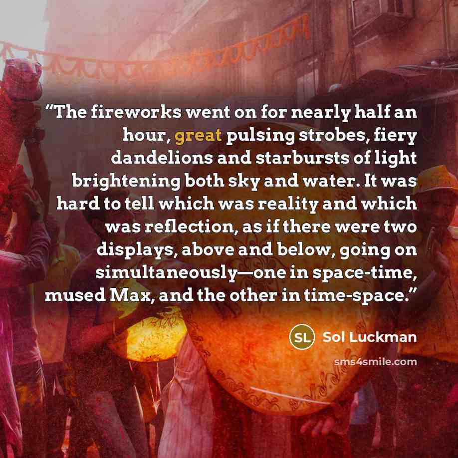 “The fireworks went on for nearly half an hour, great pulsing strobes, fiery dandelions and starbursts of light brightening both sky and water. It was hard to tell which was reality and which was reflection, as if there were two displays, above and below, going on simultaneously—one in space-time…” quote by Sol Luckman