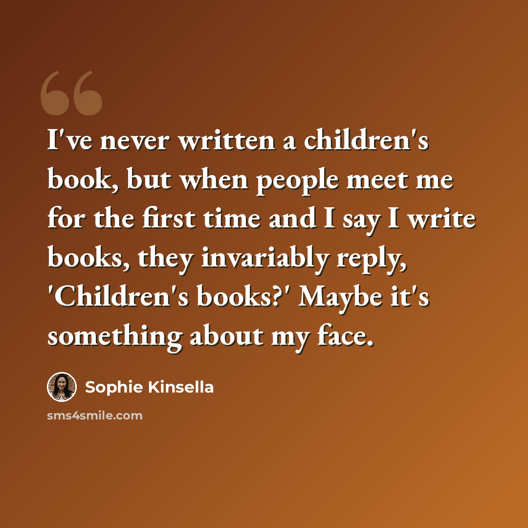 “I've never written a children's book, but when people meet me for the first time and I say I write books, they invariably reply, 'Children's books?' Maybe it's something about my face.” quote by Sophie Kinsella