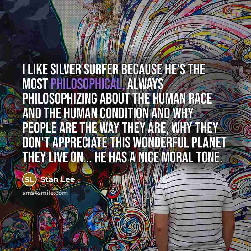 “I like Silver Surfer because he's the most philosophical, always philosophizing about the human race and the human condition and why people are the way they are, why they don't appreciate this wonderful planet they live on... he has a nice moral tone.” quote by Stan Lee