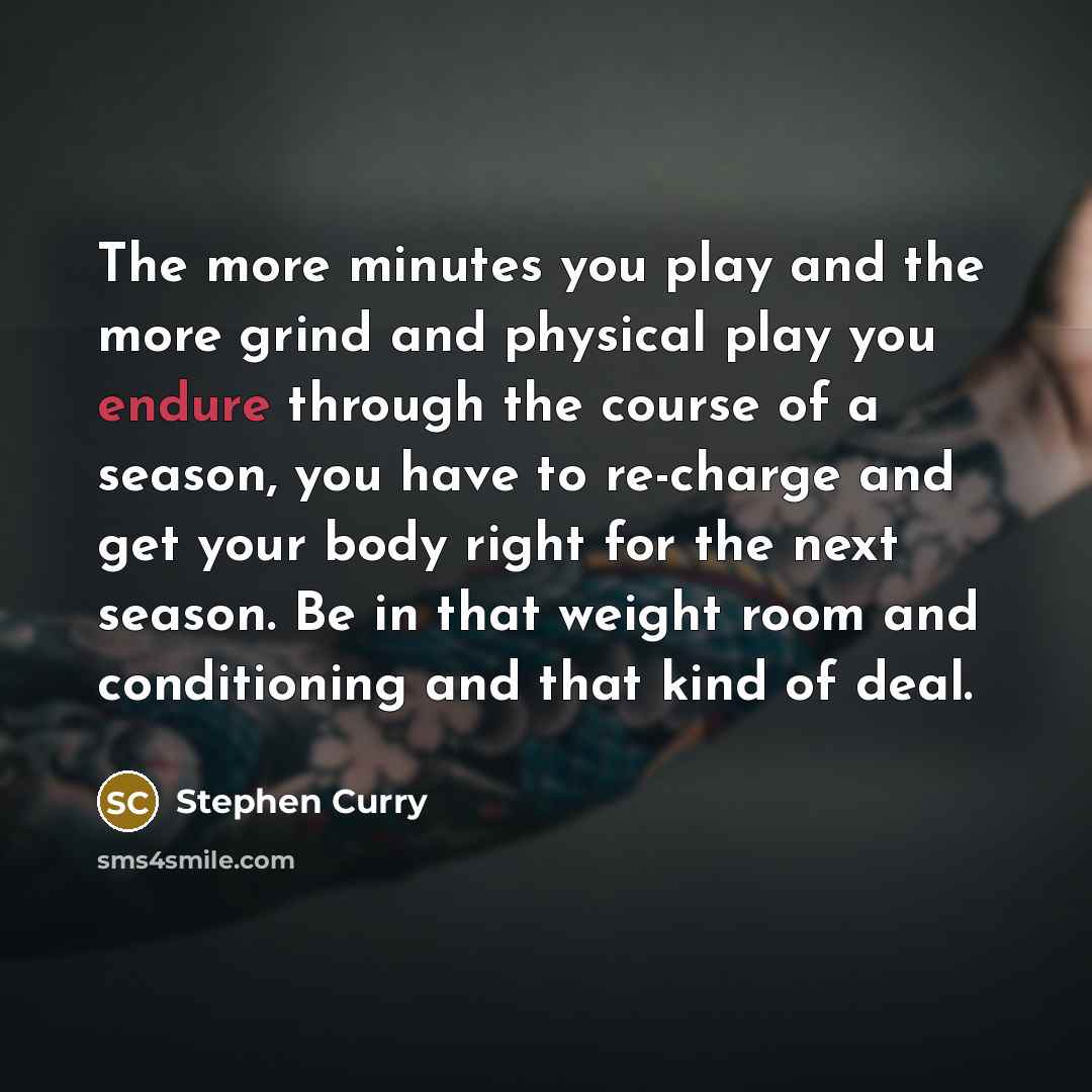 “The more minutes you play and the more grind and physical play you endure through the course of a season, you have to re-charge and get your body right for the next season. Be in that weight room and conditioning and that kind of deal.” quote by Stephen Curry