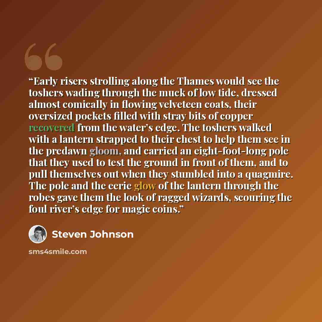 “Early risers strolling along the Thames would see the toshers wading through the muck of low tide, dressed almost comically in flowing velveteen coats, their oversized pockets filled with stray bits of copper recovered from the water’s edge. The toshers walked with a lantern strapped to their…” quote by Steven Johnson