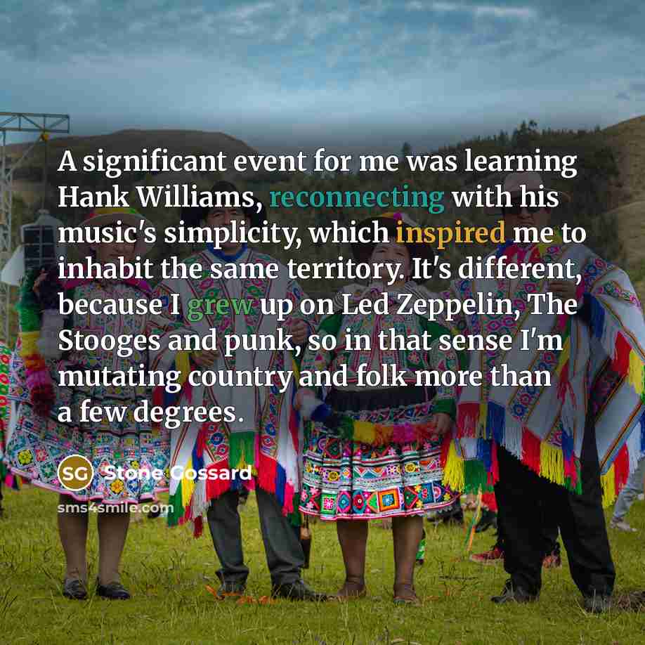 “A significant event for me was learning Hank Williams, reconnecting with his music's simplicity, which inspired me to inhabit the same territory. It's different, because I grew up on Led Zeppelin, The Stooges and punk, so in that sense I'm mutating country and folk more than a few degrees.” quote by Stone Gossard
