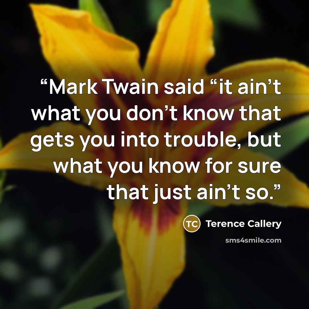 “Mark Twain said “it ain’t what you don’t know that gets you into trouble, but what you know for sure that just ain’t so.” quote by Terence Callery
